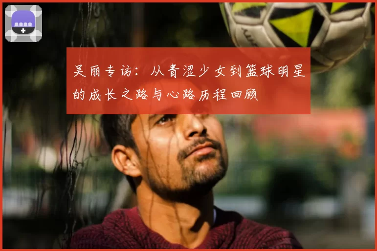 吴丽专访：从青涩少女到篮球明星的成长之路与心路历程回顾