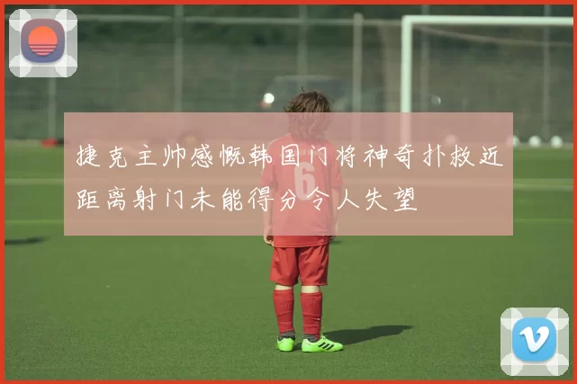 捷克主帅感慨韩国门将神奇扑救近距离射门未能得分令人失望