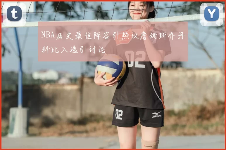 NBA历史最佳阵容引热议詹姆斯乔丹科比入选引讨论