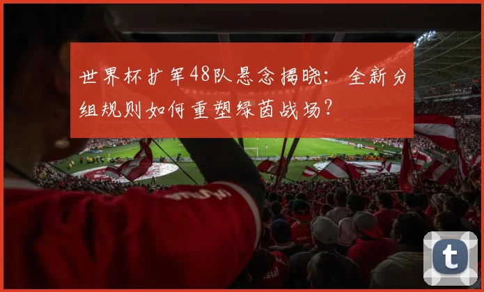 世界杯扩军48队悬念揭晓：全新分组规则如何重塑绿茵战场？