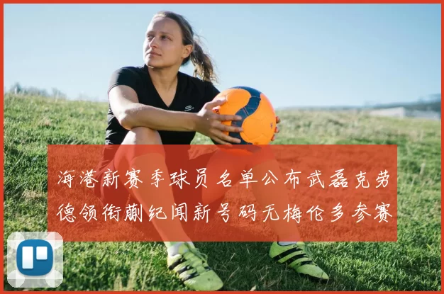 海港新赛季球员名单公布武磊克劳德领衔蒯纪闻新号码无梅伦多参赛