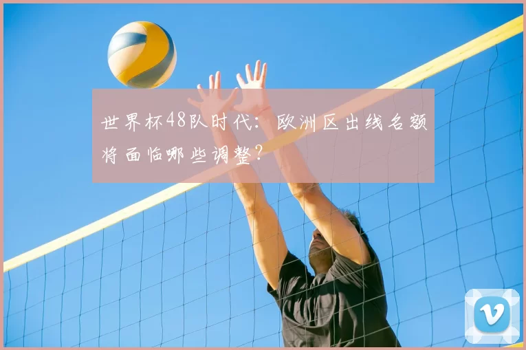 世界杯48队时代：欧洲区出线名额将面临哪些调整？