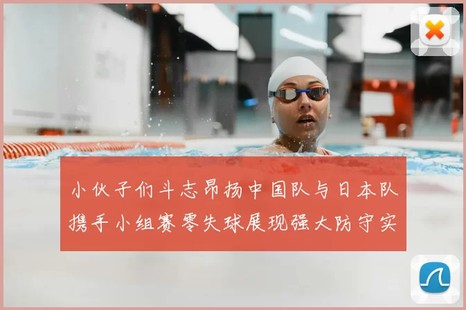 小伙子们斗志昂扬中国队与日本队携手小组赛零失球展现强大防守实力
