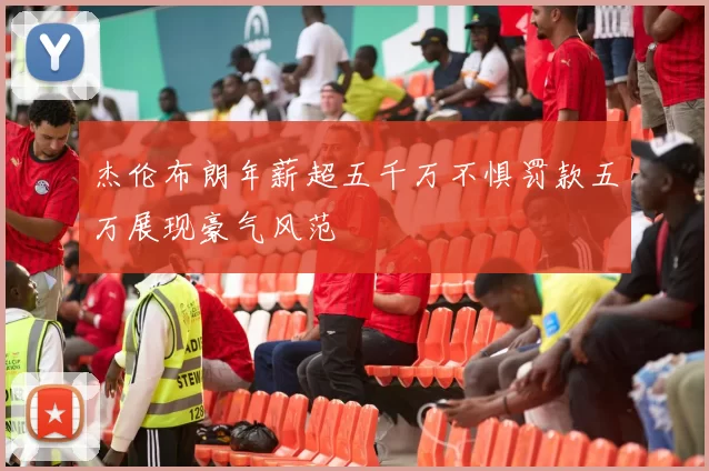 杰伦布朗年薪超五千万不惧罚款五万展现豪气风范