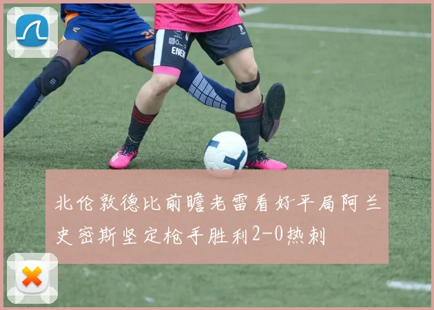 北伦敦德比前瞻老雷看好平局阿兰史密斯坚定枪手胜利2-0热刺