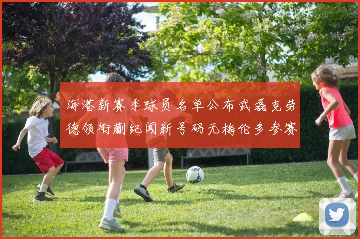 海港新赛季球员名单公布武磊克劳德领衔蒯纪闻新号码无梅伦多参赛