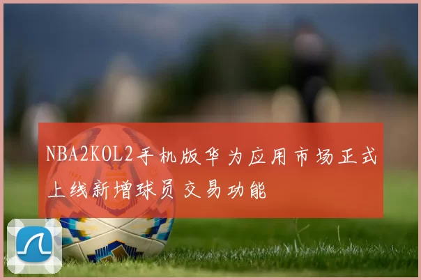 NBA2KOL2手机版华为应用市场正式上线新增球员交易功能