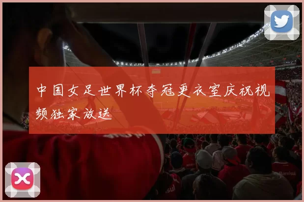 中国女足世界杯夺冠更衣室庆祝视频独家放送