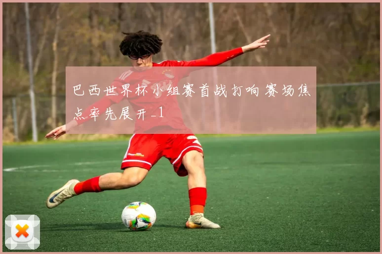 巴西世界杯小组赛首战打响 赛场焦点率先展开_1