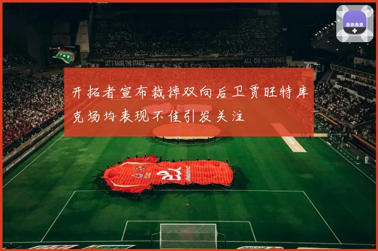 开拓者宣布裁掉双向后卫贾旺特库克场均表现不佳引发关注