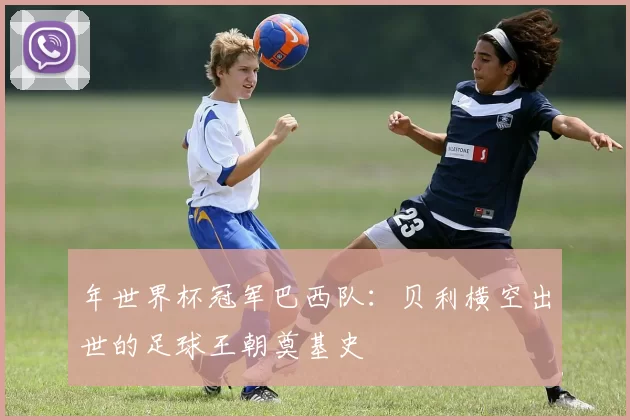 年世界杯冠军巴西队:贝利横空出世的足球王朝奠基史