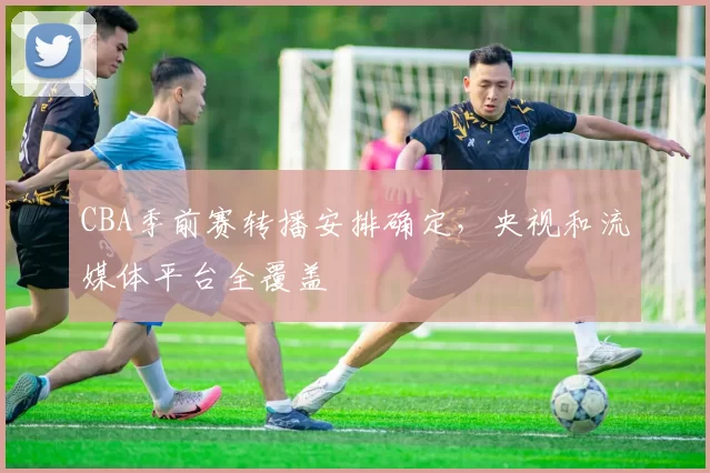 CBA季前赛转播安排确定，央视和流媒体平台全覆盖