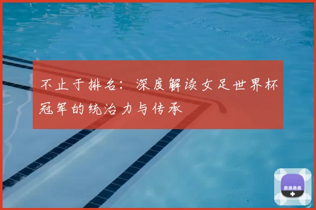 不止于排名:深度解读女足世界杯冠军的统治力与传承