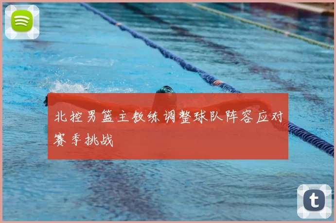 北控男篮主教练调整球队阵容应对赛季挑战