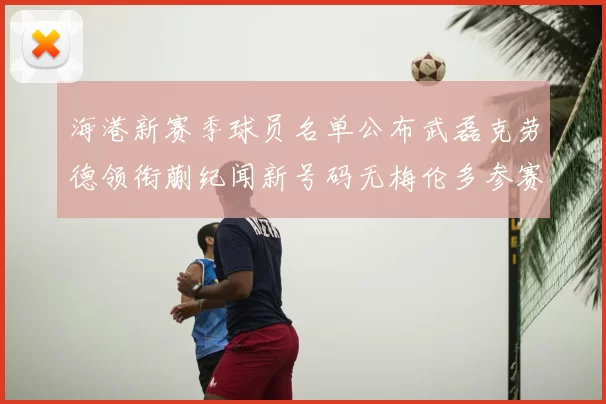 海港新赛季球员名单公布武磊克劳德领衔蒯纪闻新号码无梅伦多参赛