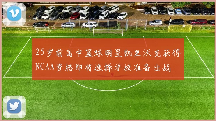 25岁前高中篮球明星凯里沃克获得NCAA资格即将选择学校准备出战