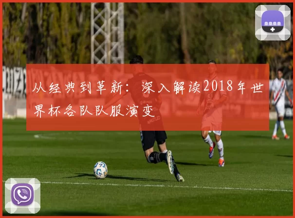 从经典到革新:深入解读2018年世界杯各队队服演变