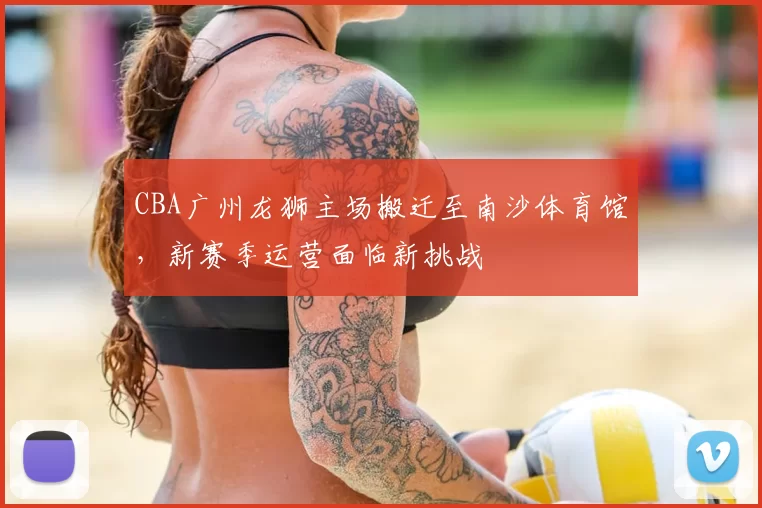 CBA广州龙狮主场搬迁至南沙体育馆，新赛季运营面临新挑战