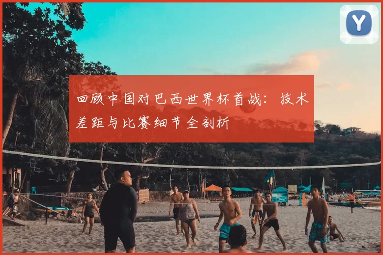 回顾中国对巴西世界杯首战：技术差距与比赛细节全剖析