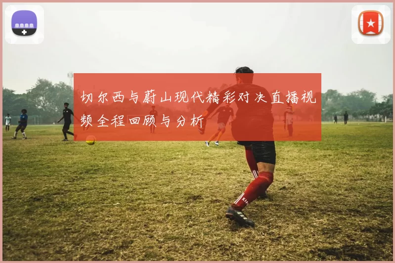 切尔西与蔚山现代精彩对决直播视频全程回顾与分析