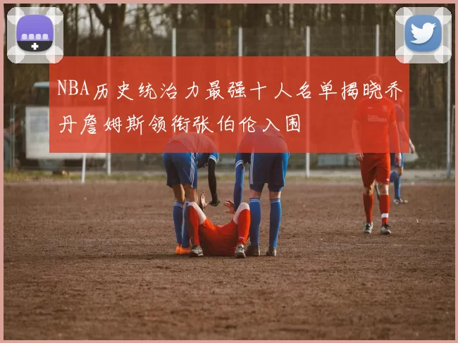 NBA历史统治力最强十人名单揭晓乔丹詹姆斯领衔张伯伦入围