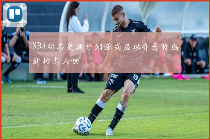 NBA标志更换计划正式启动乔丹将成新标志人物